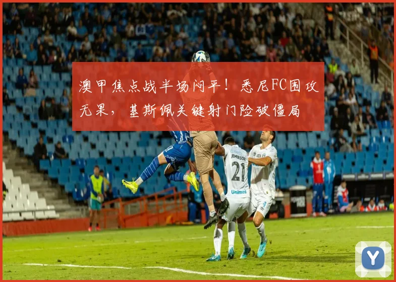 澳甲焦点战半场闷平！悉尼FC围攻无果，基斯佩关键射门险破僵局