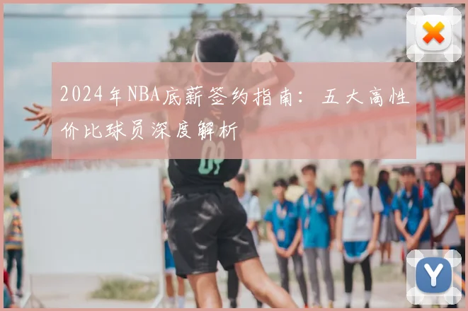 2024年NBA底薪签约指南：五大高性价比球员深度解析