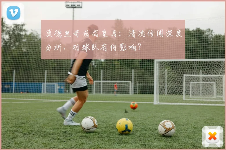 莫德里奇或离皇马：清洗传闻深度分析，对球队有何影响？