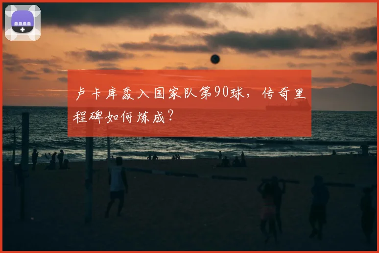 卢卡库轰入国家队第90球，传奇里程碑如何炼成？