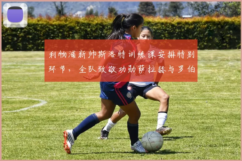 利物浦新帅斯洛特训练课安排特别环节，全队致敬功勋萨拉赫与罗伯逊