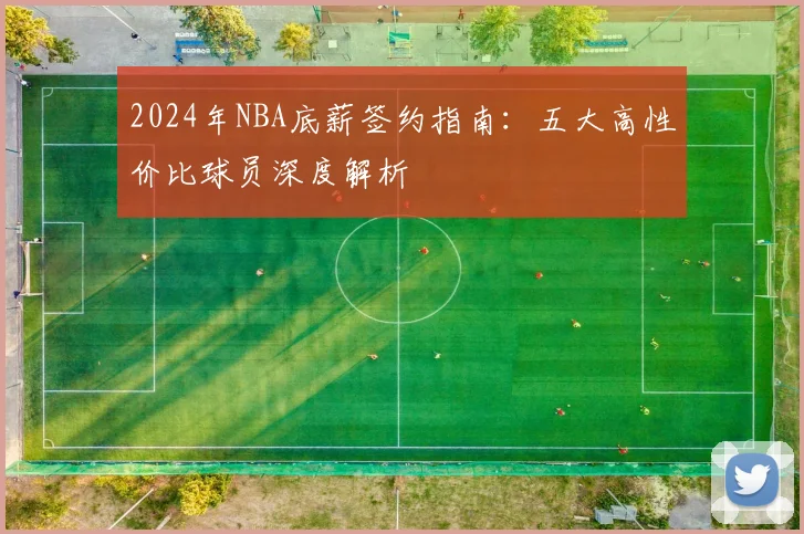 2024年NBA底薪签约指南：五大高性价比球员深度解析