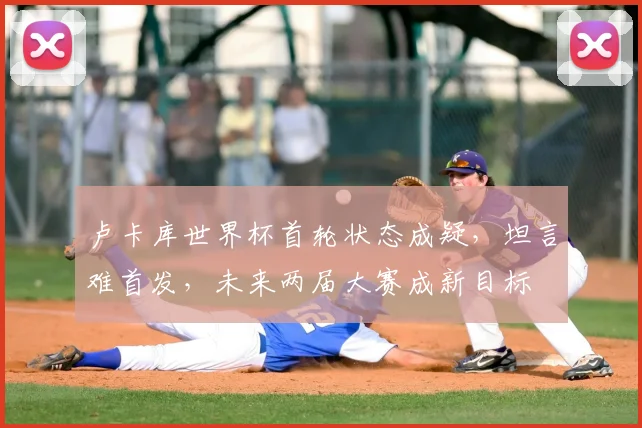卢卡库世界杯首轮状态成疑，坦言难首发，未来两届大赛成新目标