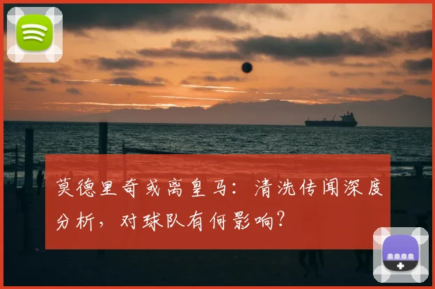 莫德里奇或离皇马：清洗传闻深度分析，对球队有何影响？