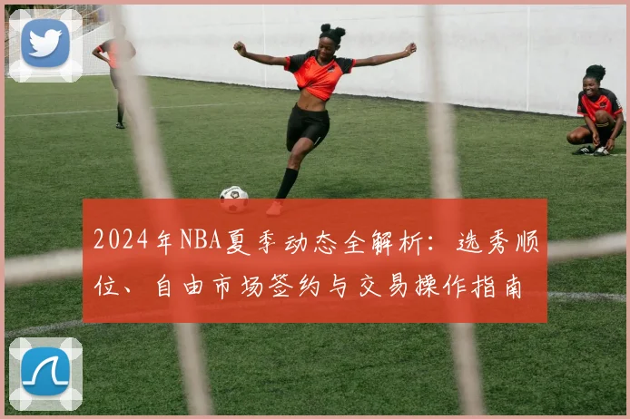 2024年NBA夏季动态全解析：选秀顺位、自由市场签约与交易操作指南