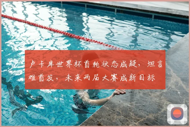 卢卡库世界杯首轮状态成疑，坦言难首发，未来两届大赛成新目标