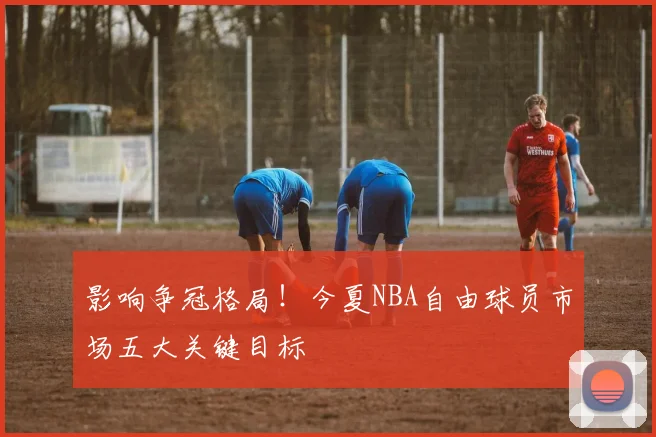 影响争冠格局！今夏NBA自由球员市场五大关键目标